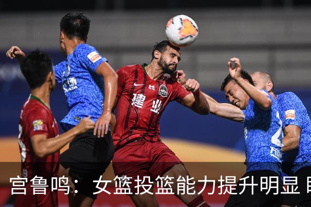 宫鲁鸣：女篮投篮能力提升明显 盼海外球员尽早归队