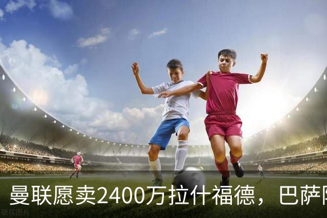曼联愿卖2400万拉什福德，巴萨除外！曝其世界杯努力进球仍为吸引巴萨